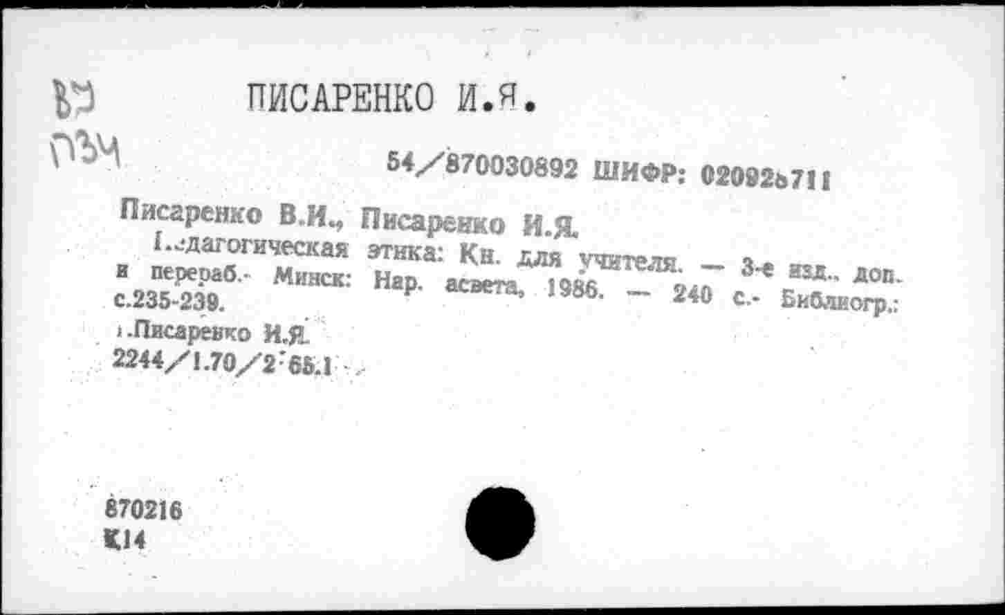 ﻿№ ПИСАРЕНКО И.Я.
	54/870030892 ШИФР: 02092ь711
Писаренко В.И., г 		Писаренко И-Я
педагогическая и перераб.- Минск: с.235-239. >.Писаренко И.Р 2244/1.70/2 65.1	этика: Кн. для учителя. - 3-е ш доп Нар ют. 19». _ 240 с .
870216
КМ